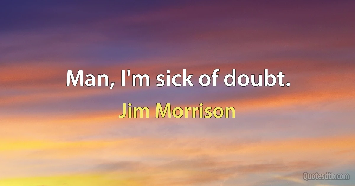 Man, I'm sick of doubt. (Jim Morrison)