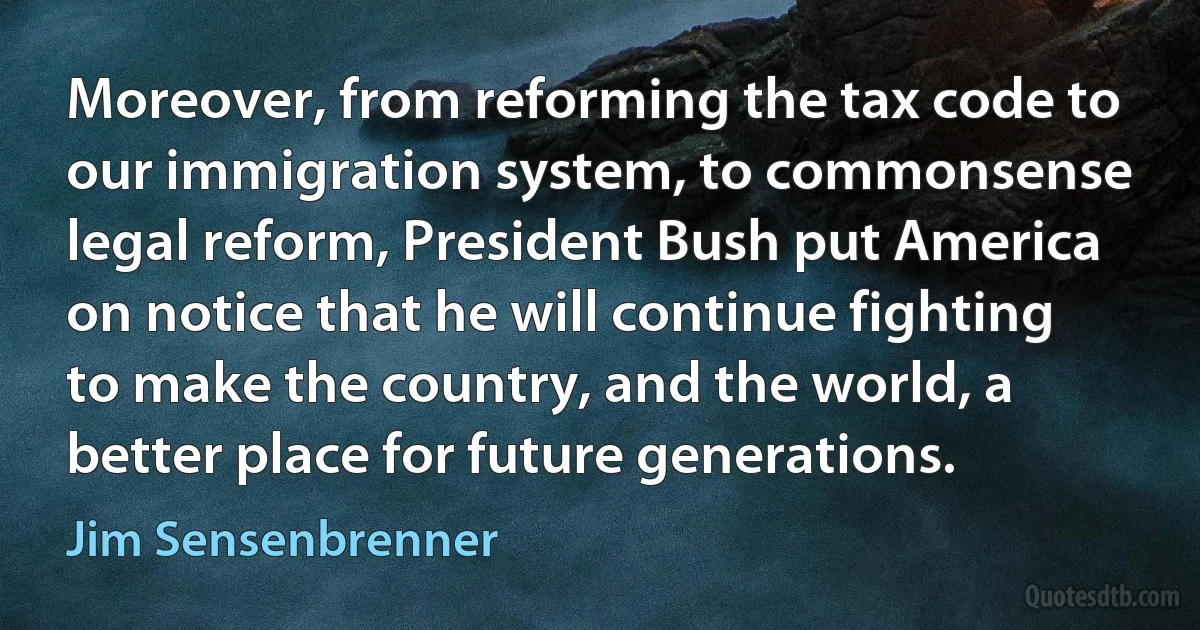 Moreover, from reforming the tax code to our immigration system, to commonsense legal reform, President Bush put America on notice that he will continue fighting to make the country, and the world, a better place for future generations. (Jim Sensenbrenner)