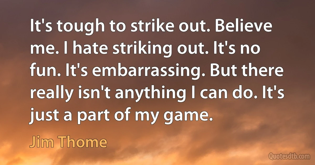 It's tough to strike out. Believe me. I hate striking out. It's no fun. It's embarrassing. But there really isn't anything I can do. It's just a part of my game. (Jim Thome)