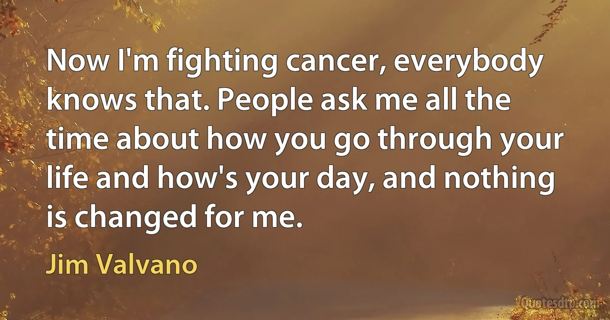 Now I'm fighting cancer, everybody knows that. People ask me all the time about how you go through your life and how's your day, and nothing is changed for me. (Jim Valvano)