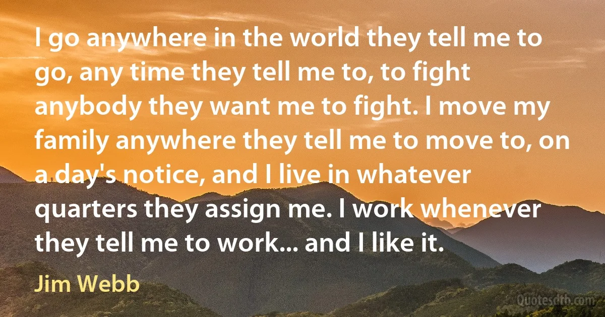 I go anywhere in the world they tell me to go, any time they tell me to, to fight anybody they want me to fight. I move my family anywhere they tell me to move to, on a day's notice, and I live in whatever quarters they assign me. I work whenever they tell me to work... and I like it. (Jim Webb)