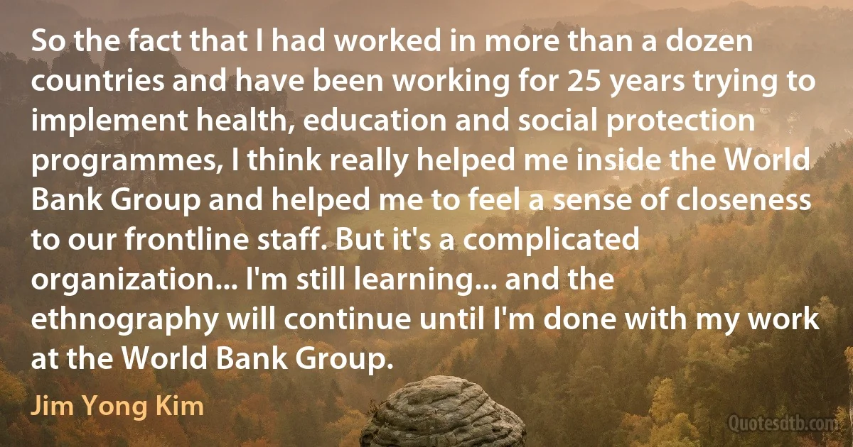 So the fact that I had worked in more than a dozen countries and have been working for 25 years trying to implement health, education and social protection programmes, I think really helped me inside the World Bank Group and helped me to feel a sense of closeness to our frontline staff. But it's a complicated organization... I'm still learning... and the ethnography will continue until I'm done with my work at the World Bank Group. (Jim Yong Kim)