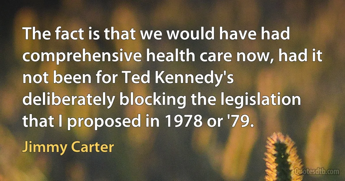 The fact is that we would have had comprehensive health care now, had it not been for Ted Kennedy's deliberately blocking the legislation that I proposed in 1978 or '79. (Jimmy Carter)