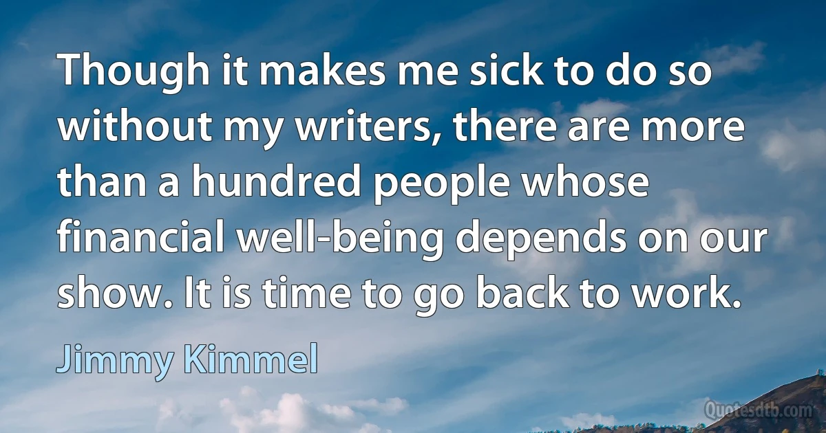 Though it makes me sick to do so without my writers, there are more than a hundred people whose financial well-being depends on our show. It is time to go back to work. (Jimmy Kimmel)