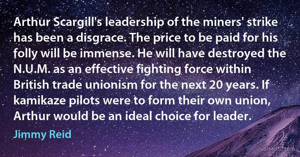 Arthur Scargill's leadership of the miners' strike has been a disgrace. The price to be paid for his folly will be immense. He will have destroyed the N.U.M. as an effective fighting force within British trade unionism for the next 20 years. If kamikaze pilots were to form their own union, Arthur would be an ideal choice for leader. (Jimmy Reid)