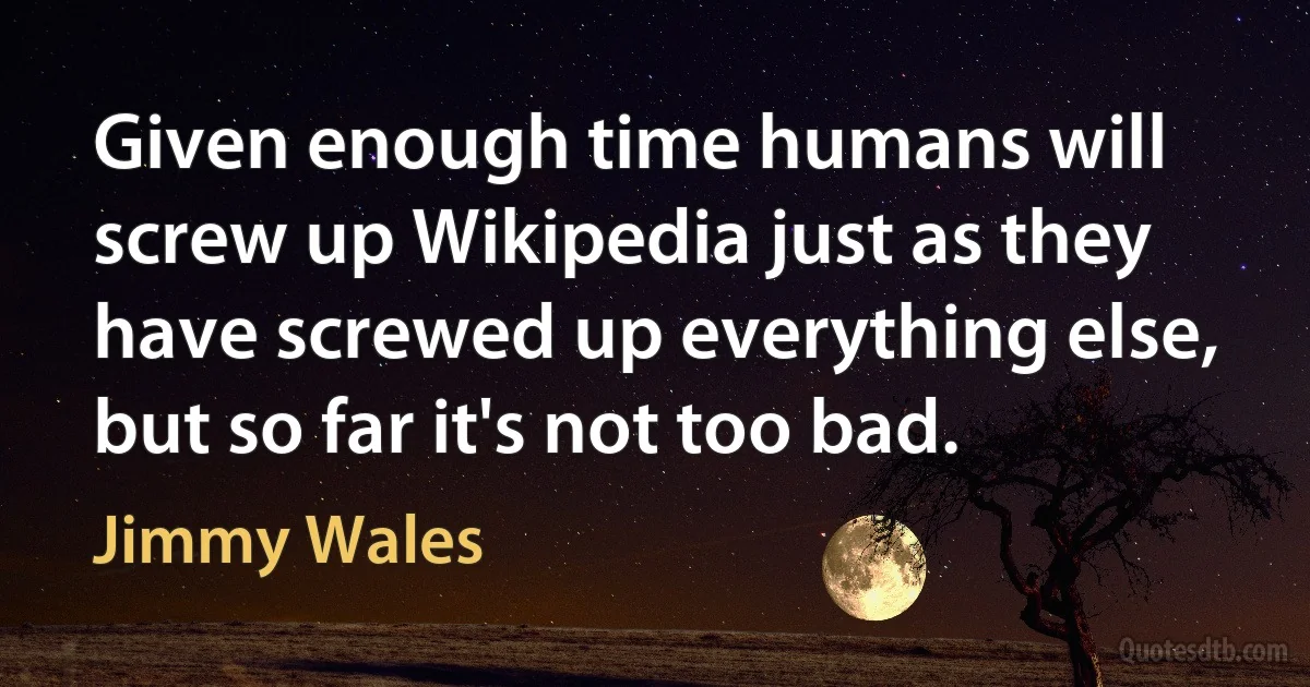 Given enough time humans will screw up Wikipedia just as they have screwed up everything else, but so far it's not too bad. (Jimmy Wales)