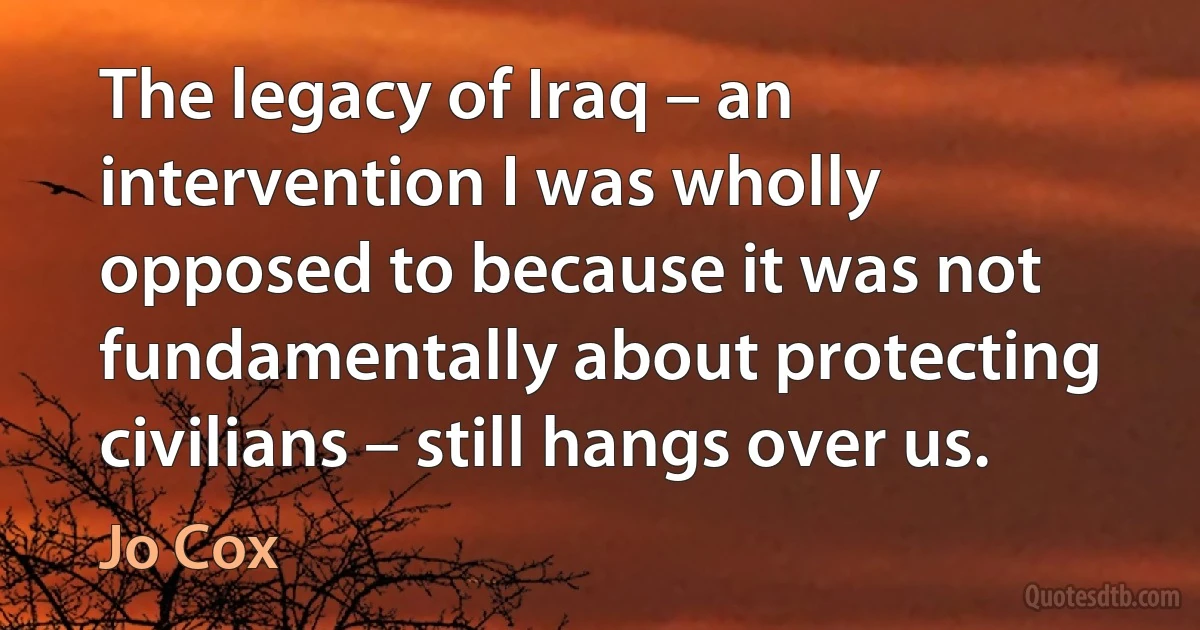 The legacy of Iraq – an intervention I was wholly opposed to because it was not fundamentally about protecting civilians – still hangs over us. (Jo Cox)