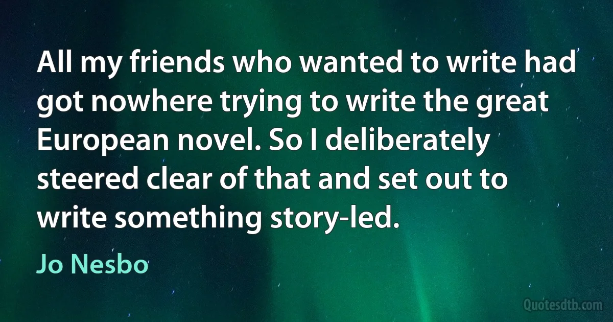 All my friends who wanted to write had got nowhere trying to write the great European novel. So I deliberately steered clear of that and set out to write something story-led. (Jo Nesbo)