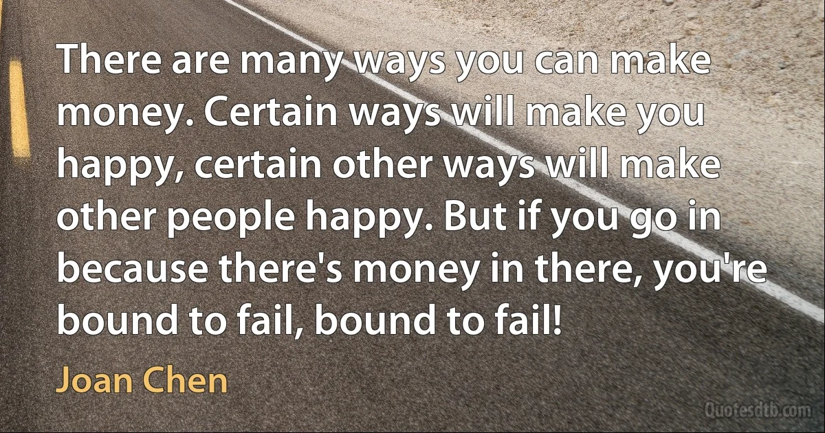 There are many ways you can make money. Certain ways will make you happy, certain other ways will make other people happy. But if you go in because there's money in there, you're bound to fail, bound to fail! (Joan Chen)