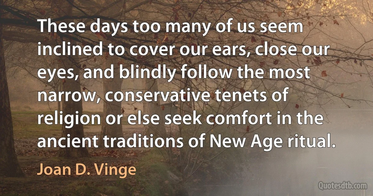 These days too many of us seem inclined to cover our ears, close our eyes, and blindly follow the most narrow, conservative tenets of religion or else seek comfort in the ancient traditions of New Age ritual. (Joan D. Vinge)