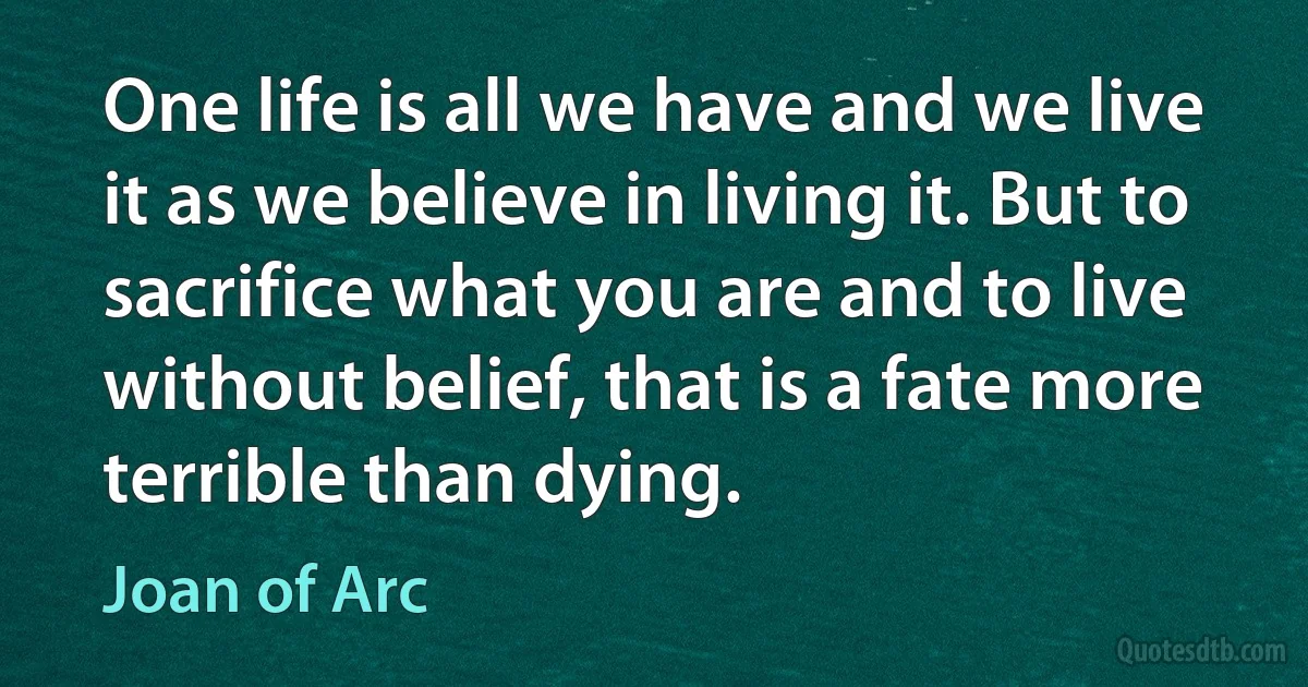 One life is all we have and we live it as we believe in living it. But to sacrifice what you are and to live without belief, that is a fate more terrible than dying. (Joan of Arc)