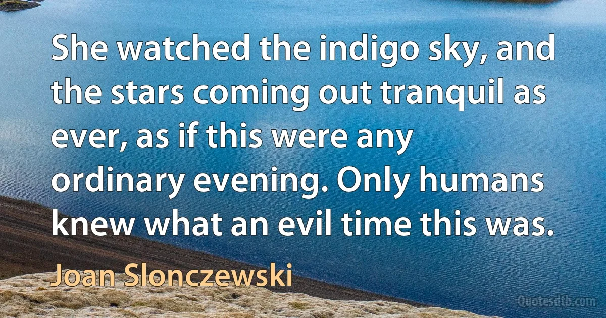 She watched the indigo sky, and the stars coming out tranquil as ever, as if this were any ordinary evening. Only humans knew what an evil time this was. (Joan Slonczewski)