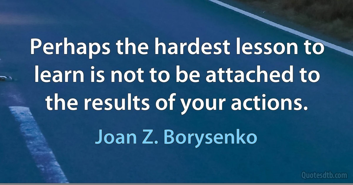 Perhaps the hardest lesson to learn is not to be attached to the results of your actions. (Joan Z. Borysenko)