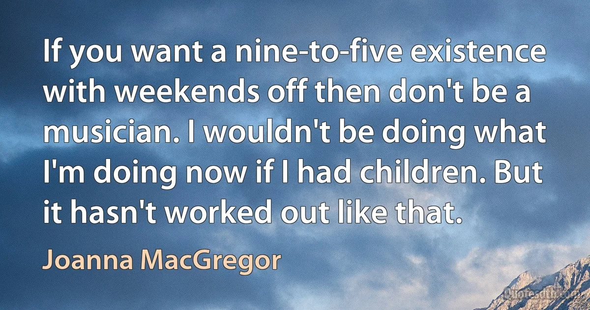 If you want a nine-to-five existence with weekends off then don't be a musician. I wouldn't be doing what I'm doing now if I had children. But it hasn't worked out like that. (Joanna MacGregor)