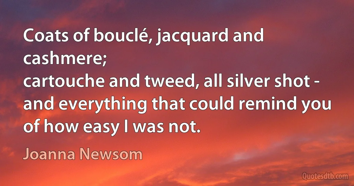 Coats of bouclé, jacquard and cashmere;
cartouche and tweed, all silver shot -
and everything that could remind you
of how easy I was not. (Joanna Newsom)