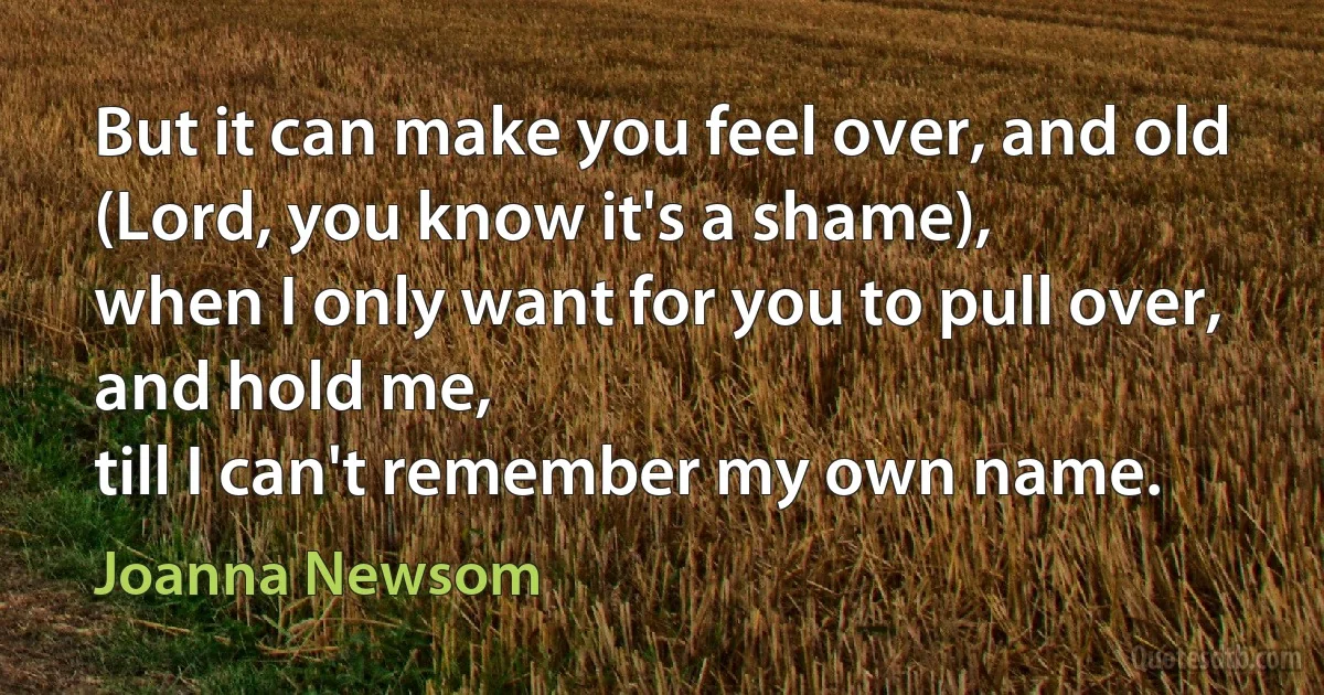 But it can make you feel over, and old
(Lord, you know it's a shame),
when I only want for you to pull over,
and hold me,
till I can't remember my own name. (Joanna Newsom)