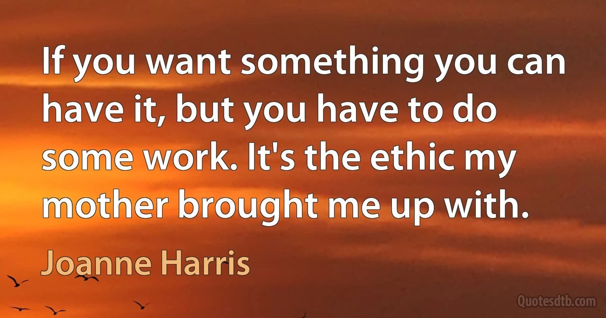 If you want something you can have it, but you have to do some work. It's the ethic my mother brought me up with. (Joanne Harris)