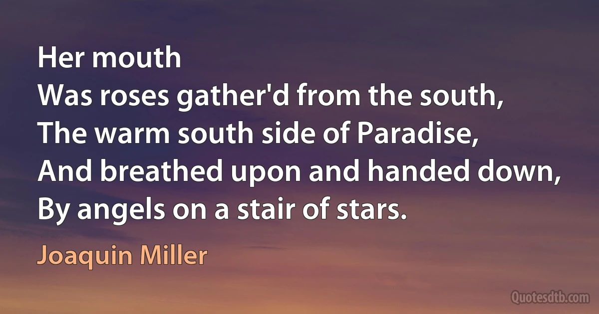 Her mouth
Was roses gather'd from the south,
The warm south side of Paradise,
And breathed upon and handed down,
By angels on a stair of stars. (Joaquin Miller)