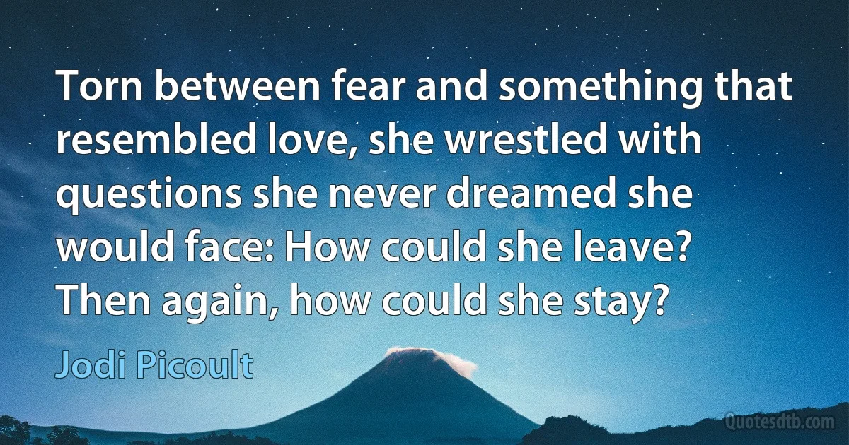 Torn between fear and something that resembled love, she wrestled with questions she never dreamed she would face: How could she leave? Then again, how could she stay? (Jodi Picoult)