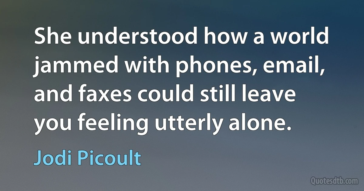 She understood how a world jammed with phones, email, and faxes could still leave you feeling utterly alone. (Jodi Picoult)