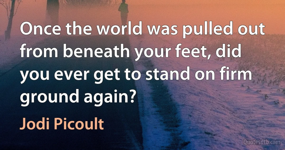 Once the world was pulled out from beneath your feet, did you ever get to stand on firm ground again? (Jodi Picoult)