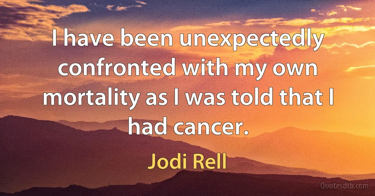 I have been unexpectedly confronted with my own mortality as I was told that I had cancer. (Jodi Rell)