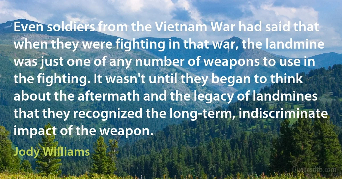 Even soldiers from the Vietnam War had said that when they were fighting in that war, the landmine was just one of any number of weapons to use in the fighting. It wasn't until they began to think about the aftermath and the legacy of landmines that they recognized the long-term, indiscriminate impact of the weapon. (Jody Williams)