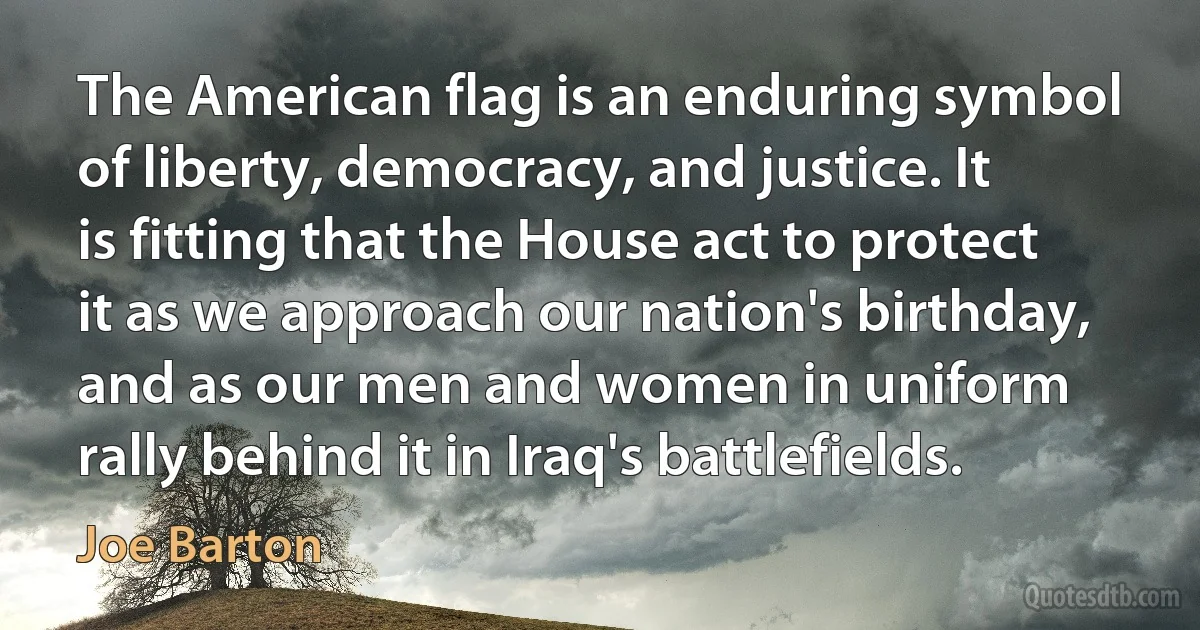 The American flag is an enduring symbol of liberty, democracy, and justice. It is fitting that the House act to protect it as we approach our nation's birthday, and as our men and women in uniform rally behind it in Iraq's battlefields. (Joe Barton)