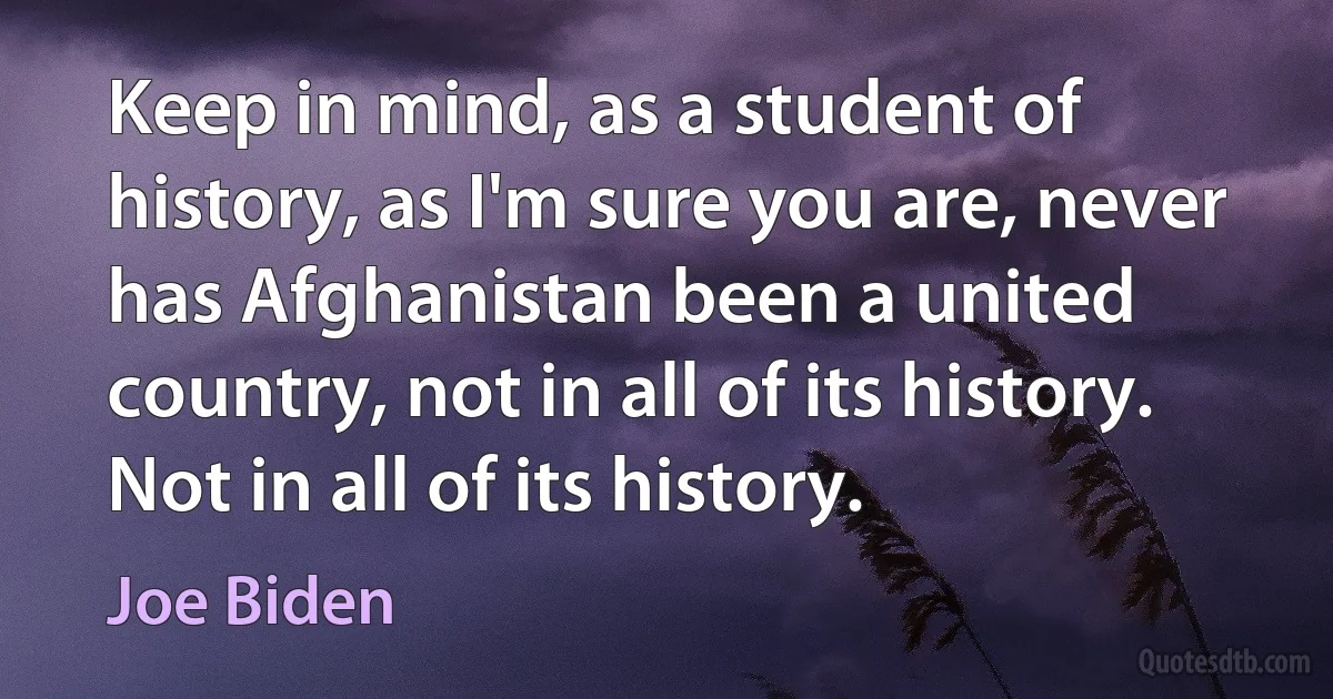 Keep in mind, as a student of history, as I'm sure you are, never has Afghanistan been a united country, not in all of its history. Not in all of its history. (Joe Biden)