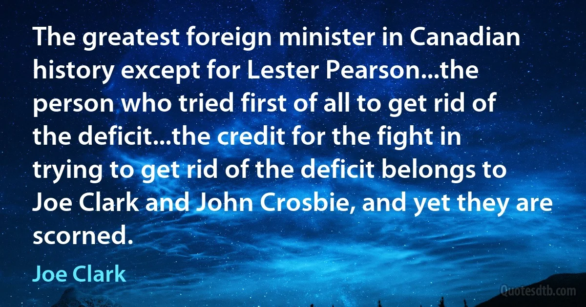 The greatest foreign minister in Canadian history except for Lester Pearson...the person who tried first of all to get rid of the deficit...the credit for the fight in trying to get rid of the deficit belongs to Joe Clark and John Crosbie, and yet they are scorned. (Joe Clark)