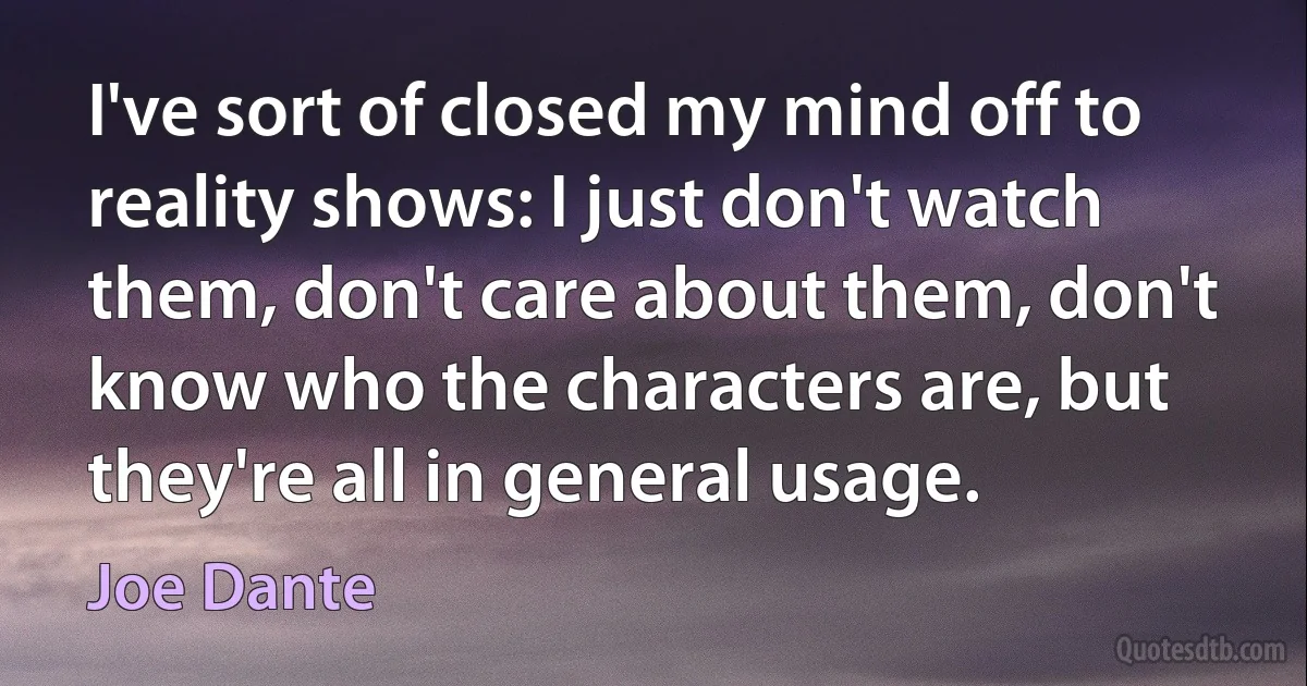 I've sort of closed my mind off to reality shows: I just don't watch them, don't care about them, don't know who the characters are, but they're all in general usage. (Joe Dante)