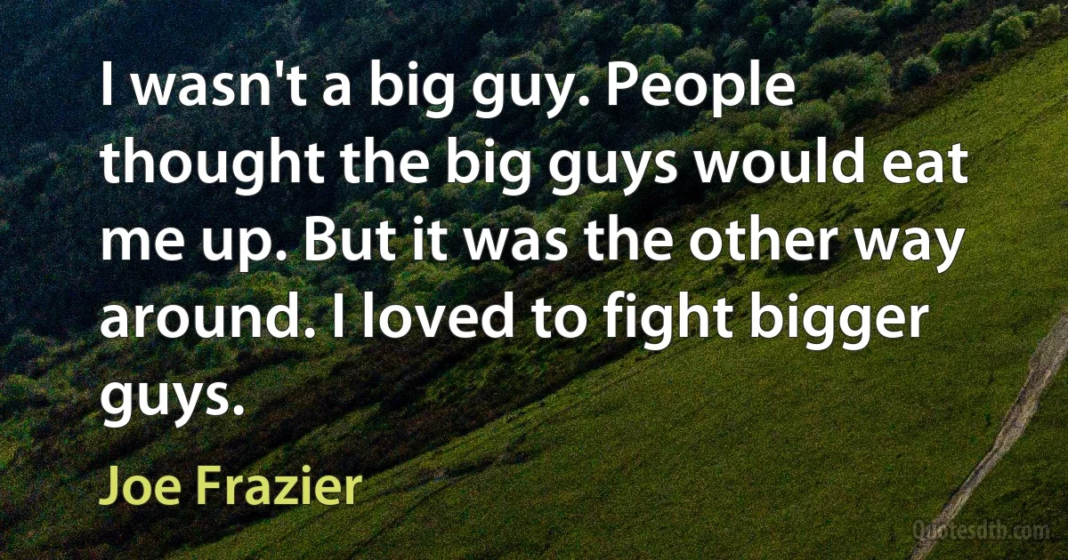 I wasn't a big guy. People thought the big guys would eat me up. But it was the other way around. I loved to fight bigger guys. (Joe Frazier)