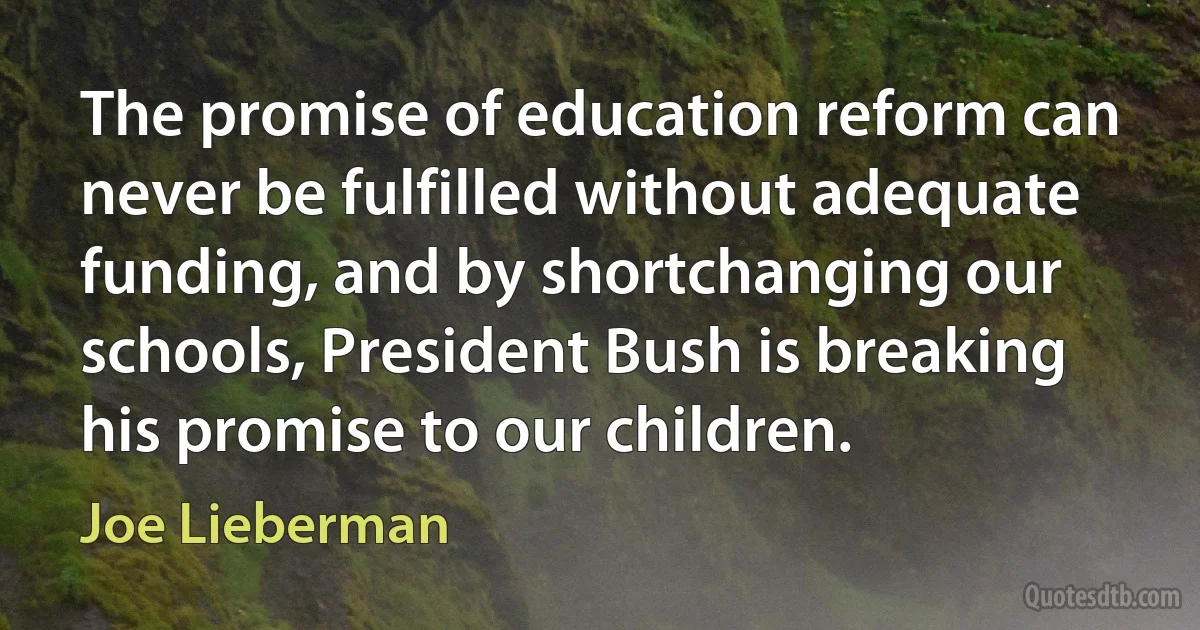 The promise of education reform can never be fulfilled without adequate funding, and by shortchanging our schools, President Bush is breaking his promise to our children. (Joe Lieberman)