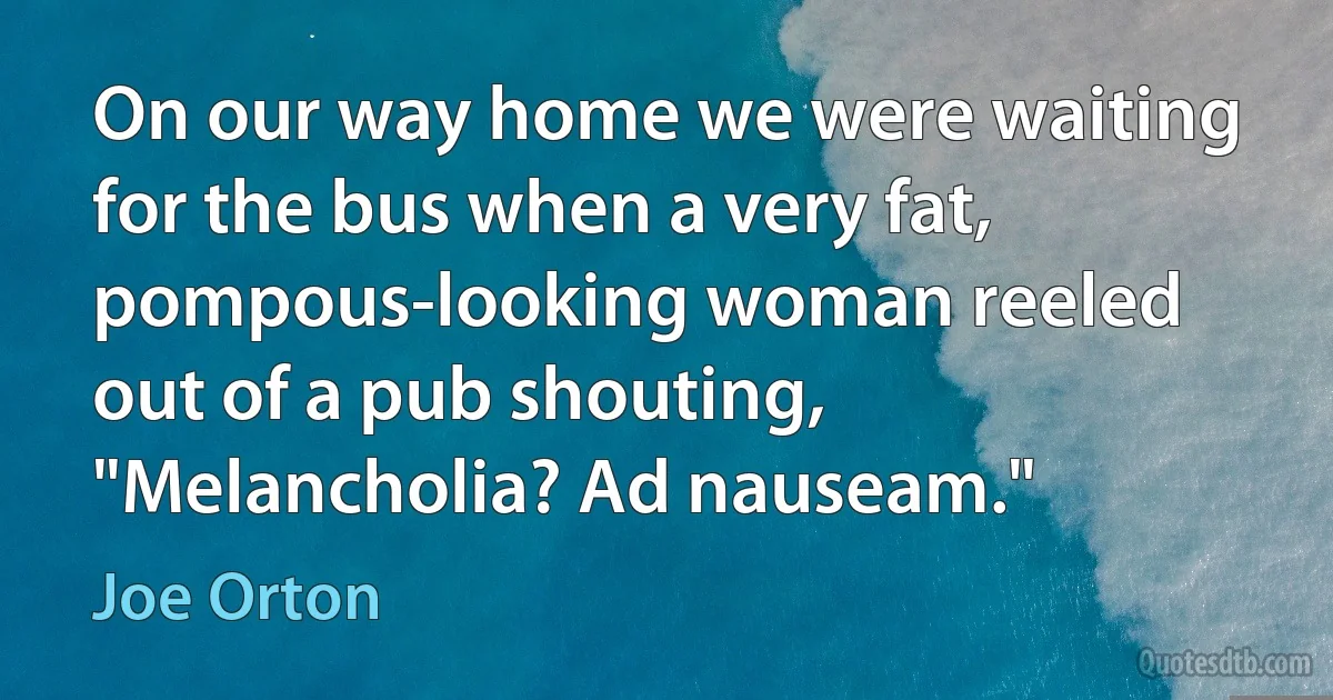 On our way home we were waiting for the bus when a very fat, pompous-looking woman reeled out of a pub shouting, "Melancholia? Ad nauseam." (Joe Orton)