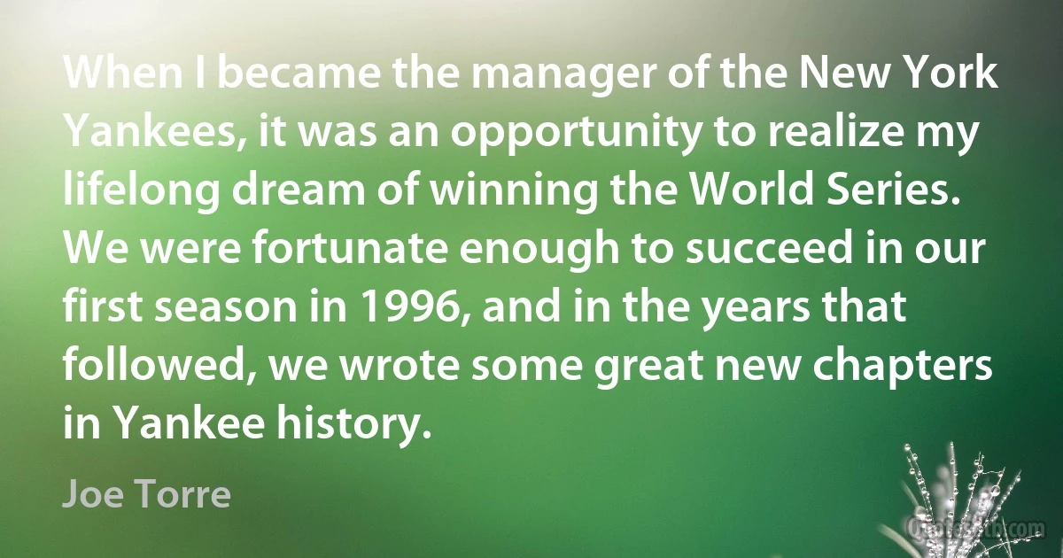 When I became the manager of the New York Yankees, it was an opportunity to realize my lifelong dream of winning the World Series. We were fortunate enough to succeed in our first season in 1996, and in the years that followed, we wrote some great new chapters in Yankee history. (Joe Torre)