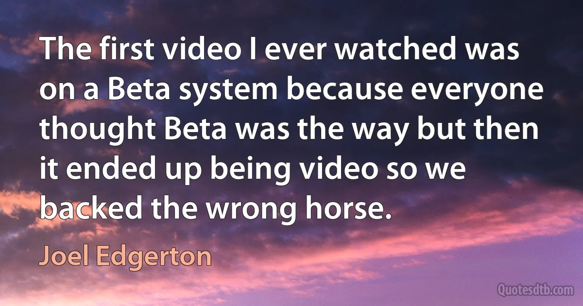 The first video I ever watched was on a Beta system because everyone thought Beta was the way but then it ended up being video so we backed the wrong horse. (Joel Edgerton)