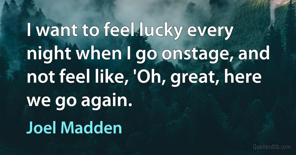 I want to feel lucky every night when I go onstage, and not feel like, 'Oh, great, here we go again. (Joel Madden)