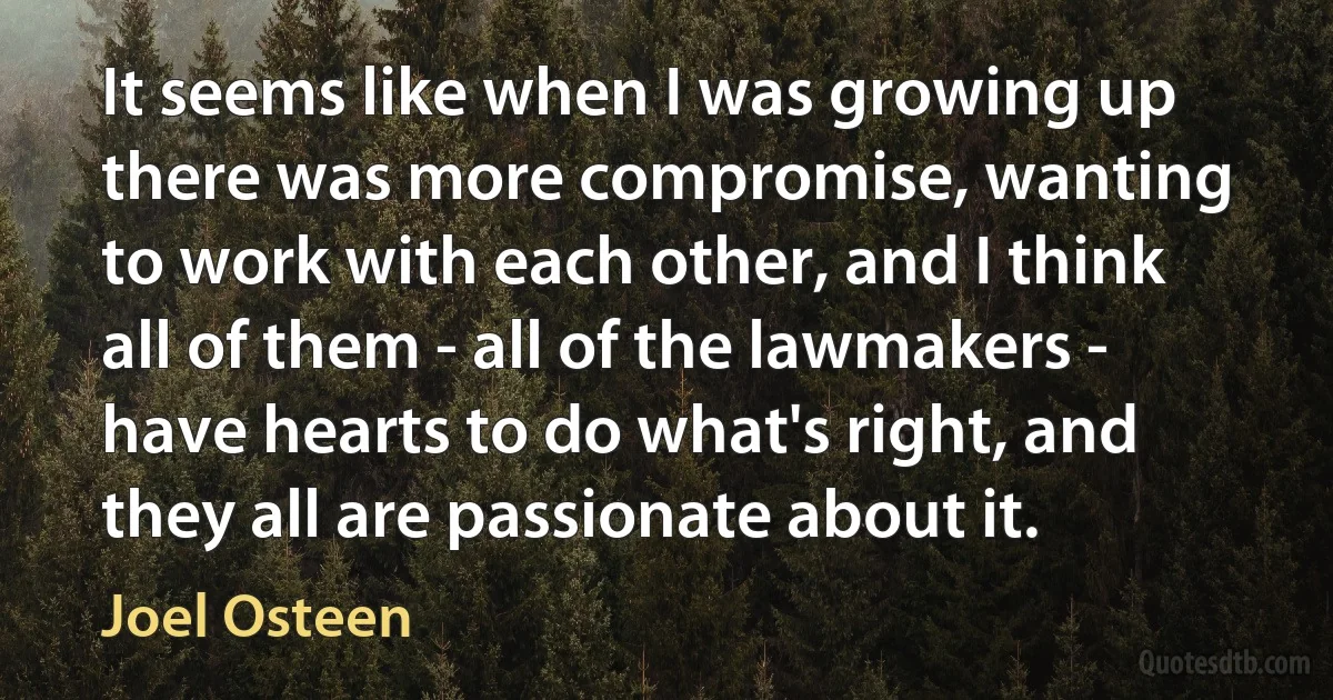 It seems like when I was growing up there was more compromise, wanting to work with each other, and I think all of them - all of the lawmakers - have hearts to do what's right, and they all are passionate about it. (Joel Osteen)