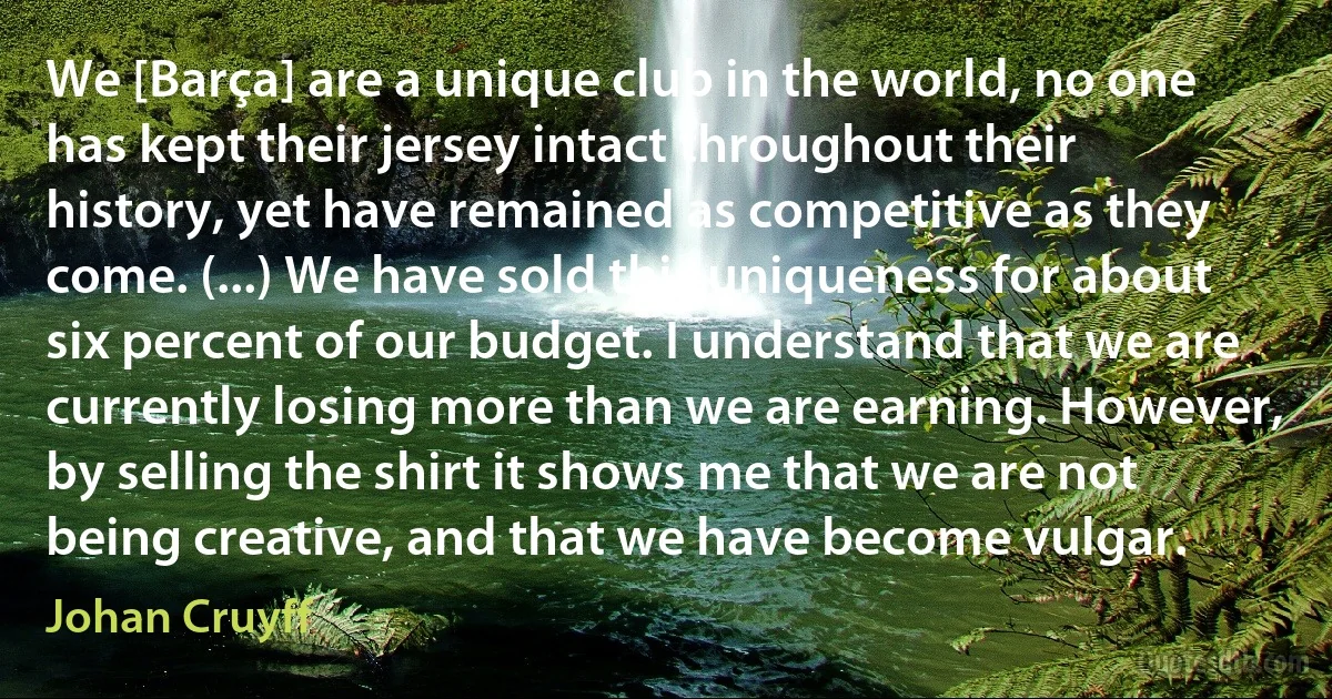 We [Barça] are a unique club in the world, no one has kept their jersey intact throughout their history, yet have remained as competitive as they come. (...) We have sold this uniqueness for about six percent of our budget. I understand that we are currently losing more than we are earning. However, by selling the shirt it shows me that we are not being creative, and that we have become vulgar. (Johan Cruyff)