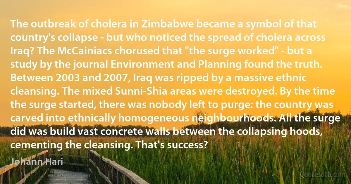 The outbreak of cholera in Zimbabwe became a symbol of that country's collapse - but who noticed the spread of cholera across Iraq? The McCainiacs chorused that "the surge worked" - but a study by the journal Environment and Planning found the truth. Between 2003 and 2007, Iraq was ripped by a massive ethnic cleansing. The mixed Sunni-Shia areas were destroyed. By the time the surge started, there was nobody left to purge: the country was carved into ethnically homogeneous neighbourhoods. All the surge did was build vast concrete walls between the collapsing hoods, cementing the cleansing. That's success? (Johann Hari)