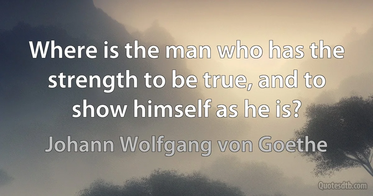 Where is the man who has the strength to be true, and to show himself as he is? (Johann Wolfgang von Goethe)