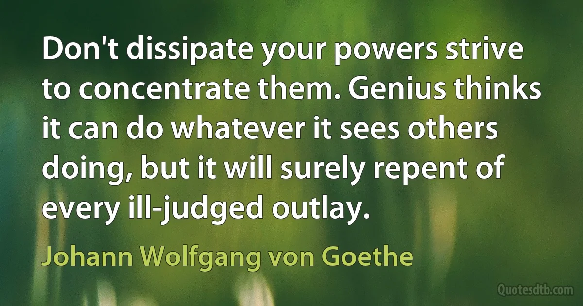 Don't dissipate your powers strive to concentrate them. Genius thinks it can do whatever it sees others doing, but it will surely repent of every ill-judged outlay. (Johann Wolfgang von Goethe)