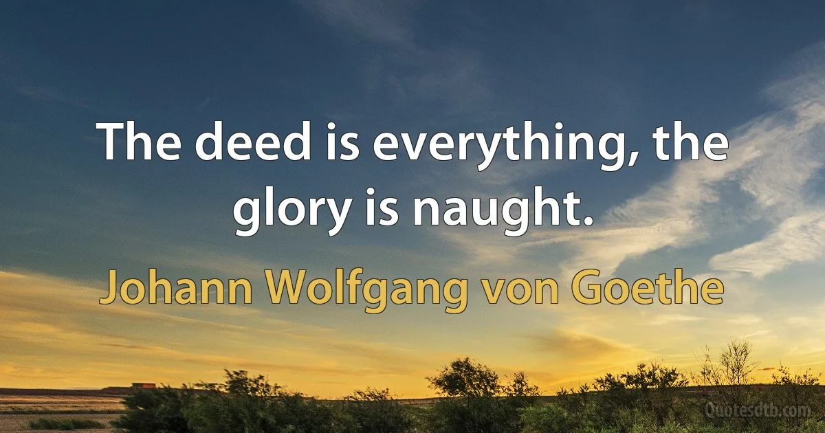 The deed is everything, the glory is naught. (Johann Wolfgang von Goethe)