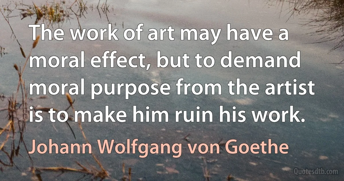 The work of art may have a moral effect, but to demand moral purpose from the artist is to make him ruin his work. (Johann Wolfgang von Goethe)