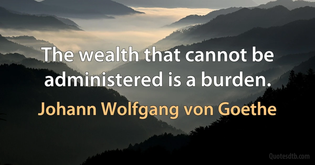 The wealth that cannot be administered is a burden. (Johann Wolfgang von Goethe)