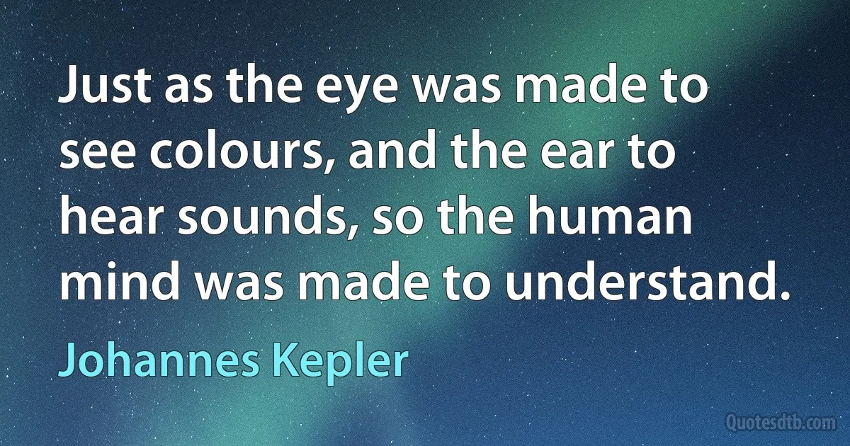 Just as the eye was made to see colours, and the ear to hear sounds, so the human mind was made to understand. (Johannes Kepler)