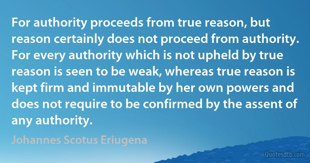 For authority proceeds from true reason, but reason certainly does not proceed from authority. For every authority which is not upheld by true reason is seen to be weak, whereas true reason is kept firm and immutable by her own powers and does not require to be confirmed by the assent of any authority. (Johannes Scotus Eriugena)