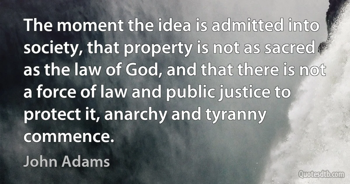 The moment the idea is admitted into society, that property is not as sacred as the law of God, and that there is not a force of law and public justice to protect it, anarchy and tyranny commence. (John Adams)