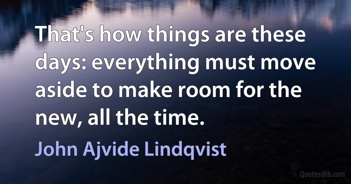 That's how things are these days: everything must move aside to make room for the new, all the time. (John Ajvide Lindqvist)