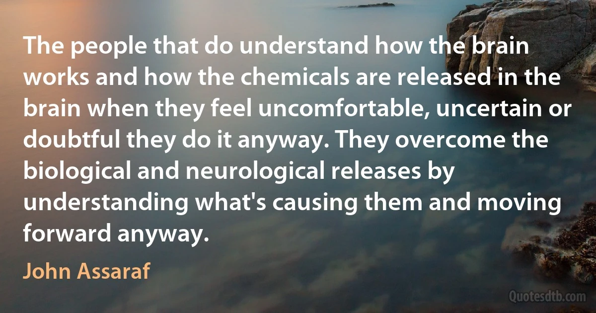 The people that do understand how the brain works and how the chemicals are released in the brain when they feel uncomfortable, uncertain or doubtful they do it anyway. They overcome the biological and neurological releases by understanding what's causing them and moving forward anyway. (John Assaraf)